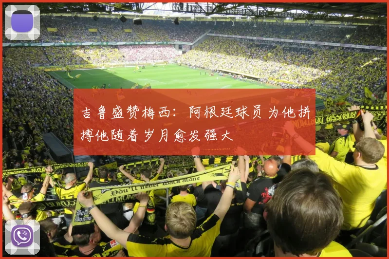 吉鲁盛赞梅西：阿根廷球员为他拼搏他随着岁月愈发强大