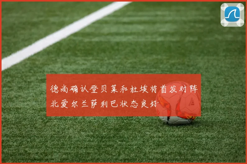 德尚确认登贝莱和杜埃将首发对阵北爱尔兰萨利巴状态良好