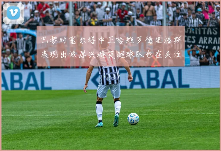 巴黎对塞尔塔中卫哈维罗德里格斯表现出浓厚兴趣英超球队也在关注他