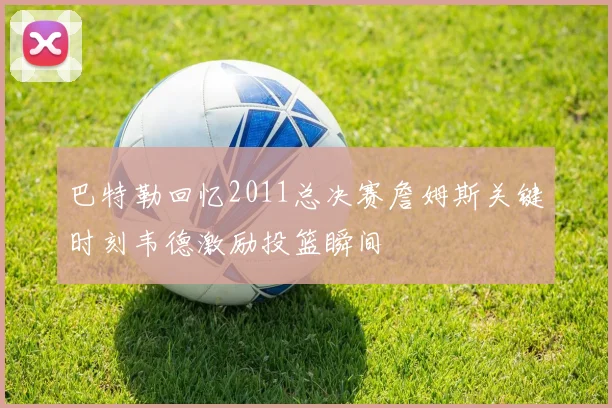 巴特勒回忆2011总决赛詹姆斯关键时刻韦德激励投篮瞬间