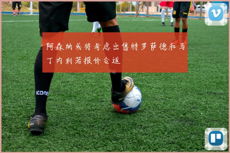 阿森纳或将考虑出售特罗萨德和马丁内利若报价合适