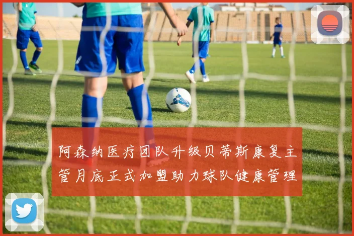 阿森纳医疗团队升级贝蒂斯康复主管月底正式加盟助力球队健康管理