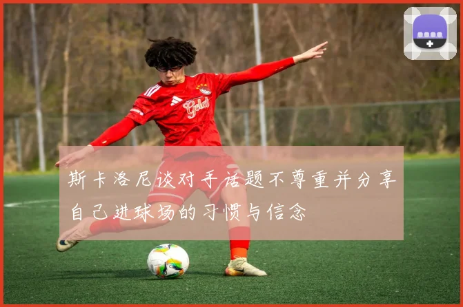 斯卡洛尼谈对手话题不尊重并分享自己进球场的习惯与信念