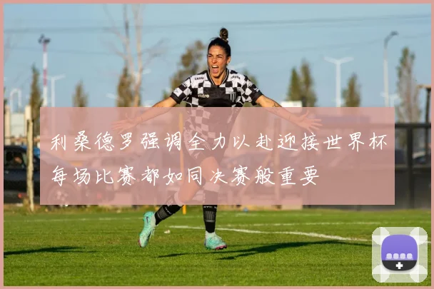 利桑德罗强调全力以赴迎接世界杯每场比赛都如同决赛般重要