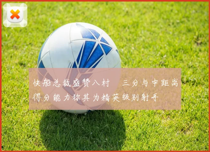 快船总裁盛赞八村塁三分与中距离得分能力称其为精英级别射手