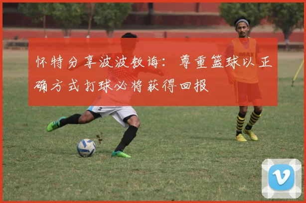 怀特分享波波教诲：尊重篮球以正确方式打球必将获得回报