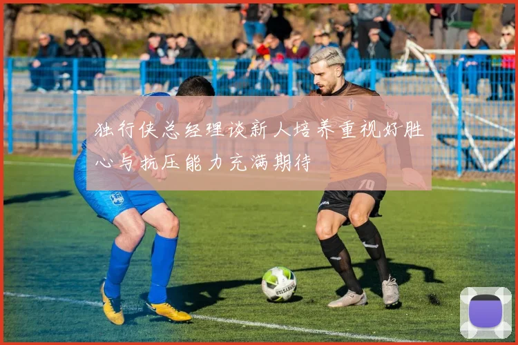 独行侠总经理谈新人培养重视好胜心与抗压能力充满期待