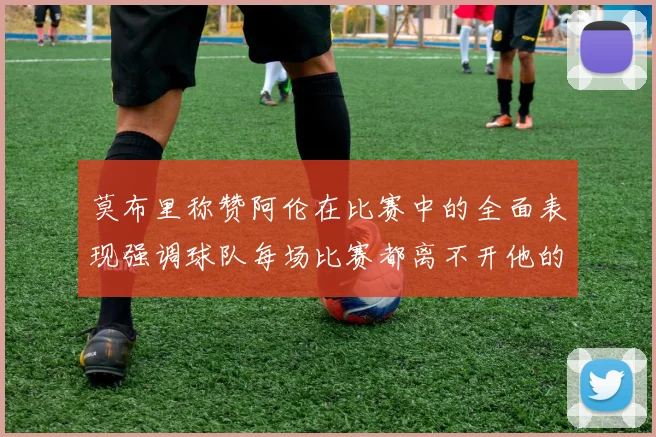 莫布里称赞阿伦在比赛中的全面表现强调球队每场比赛都离不开他的贡献