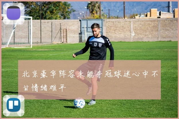 北京豪华阵容未能夺冠球迷心中不甘情绪难平