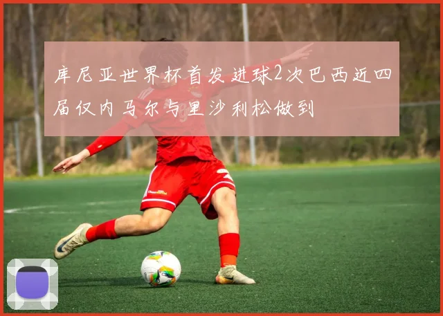 库尼亚世界杯首发进球2次巴西近四届仅内马尔与里沙利松做到