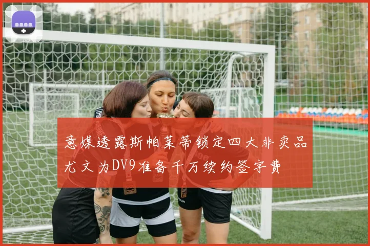 意媒透露斯帕莱蒂锁定四大非卖品尤文为DV9准备千万续约签字费