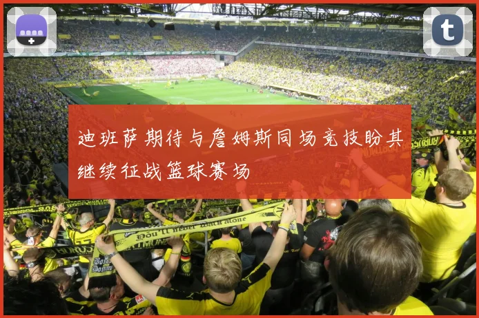 迪班萨期待与詹姆斯同场竞技盼其继续征战篮球赛场
