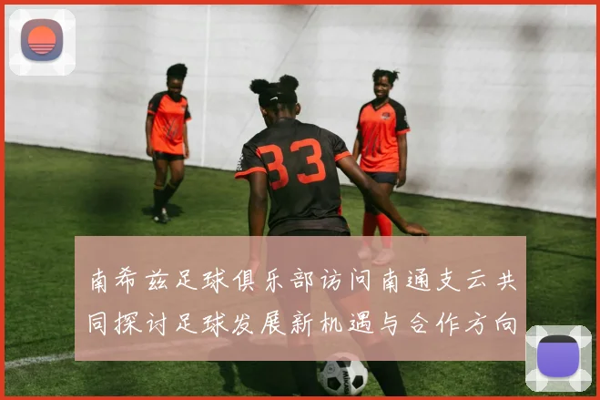 南希兹足球俱乐部访问南通支云共同探讨足球发展新机遇与合作方向