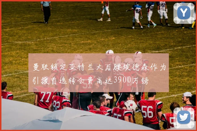 曼联锁定亚特兰大后腰埃德森作为引援首选转会费高达3900万镑