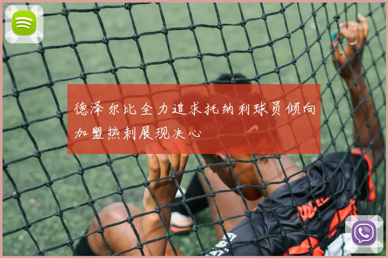 德泽尔比全力追求托纳利球员倾向加盟热刺展现决心