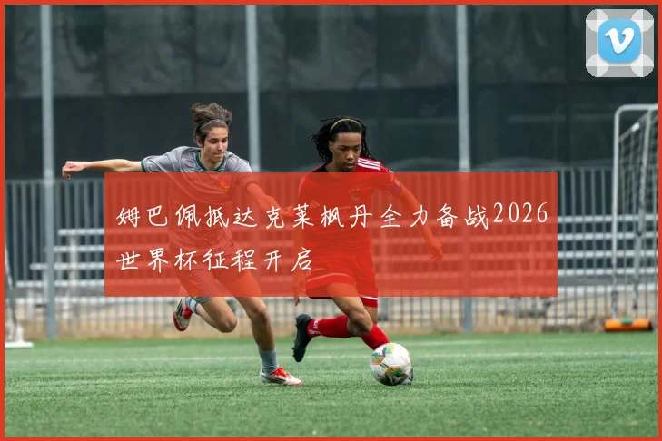 姆巴佩抵达克莱枫丹全力备战2026世界杯征程开启