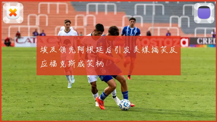 埃及领先阿根廷后引发美媒搞笑反应福克斯成笑柄