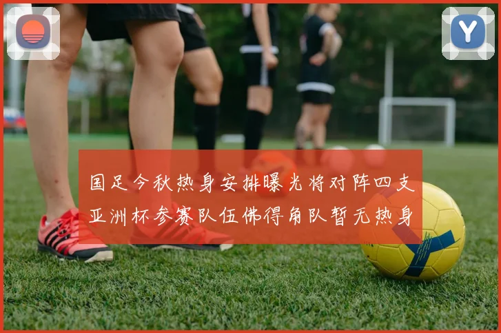 国足今秋热身安排曝光将对阵四支亚洲杯参赛队伍佛得角队暂无热身计划