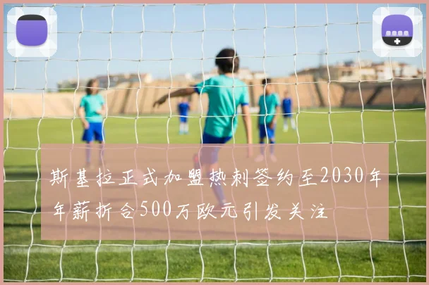 斯基拉正式加盟热刺签约至2030年年薪折合500万欧元引发关注