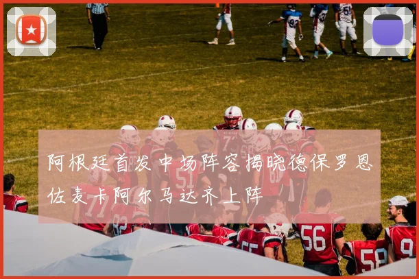 阿根廷首发中场阵容揭晓德保罗恩佐麦卡阿尔马达齐上阵