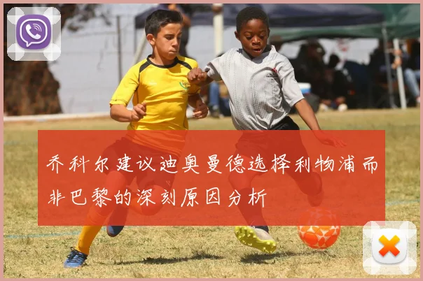 乔科尔建议迪奥曼德选择利物浦而非巴黎的深刻原因分析