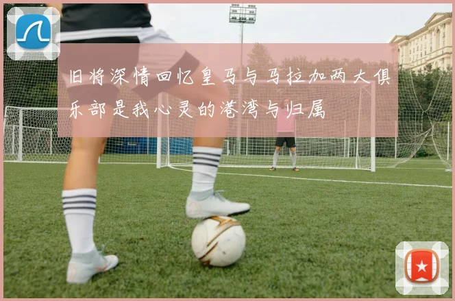 旧将深情回忆皇马与马拉加两大俱乐部是我心灵的港湾与归属