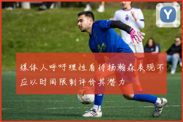 媒体人呼吁理性看待杨瀚森表现不应以时间限制评价其潜力