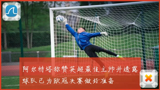 阿尔特塔称赞英超最佳主帅并透露球队已为欧冠决赛做好准备