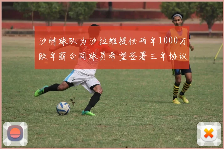 沙特球队为沙拉维提供两年1000万欧年薪合同球员希望签署三年协议