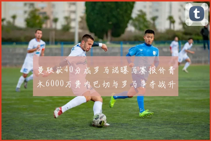 曼联获40分成罗马诺曝马赛报价青木6000万费内巴切与罗马争夺战升级