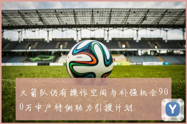 火箭队仍有操作空间与补强机会900万中产特例助力引援计划