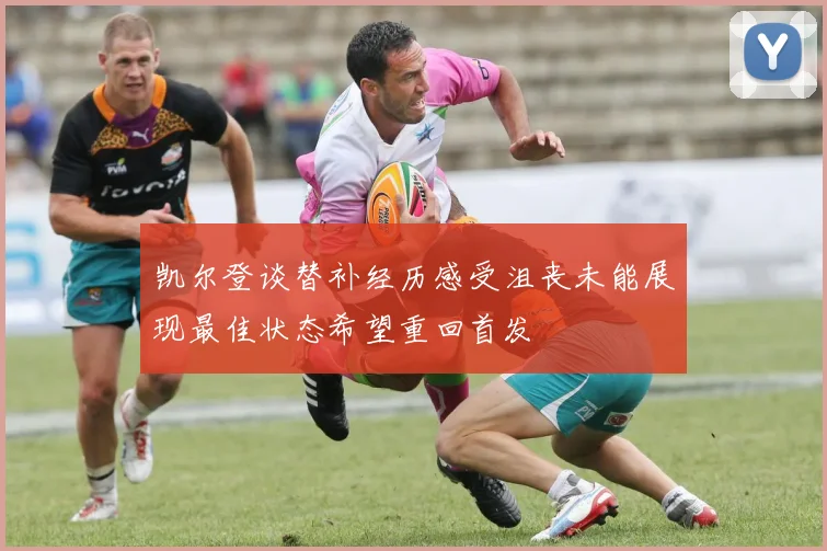 凯尔登谈替补经历感受沮丧未能展现最佳状态希望重回首发