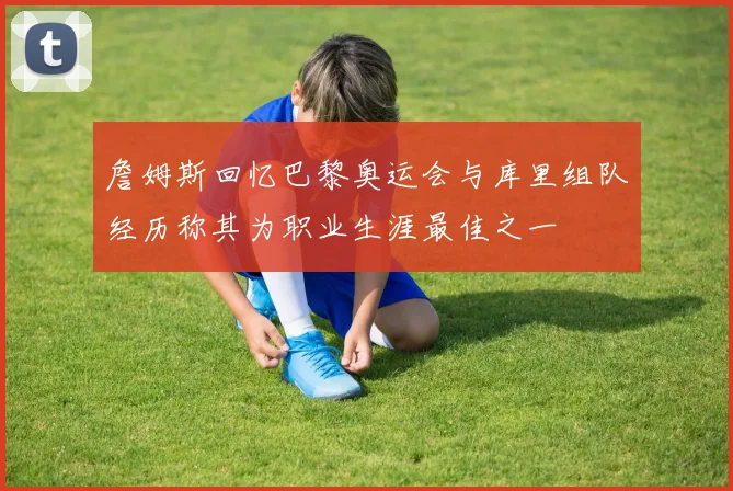 詹姆斯回忆巴黎奥运会与库里组队经历称其为职业生涯最佳之一