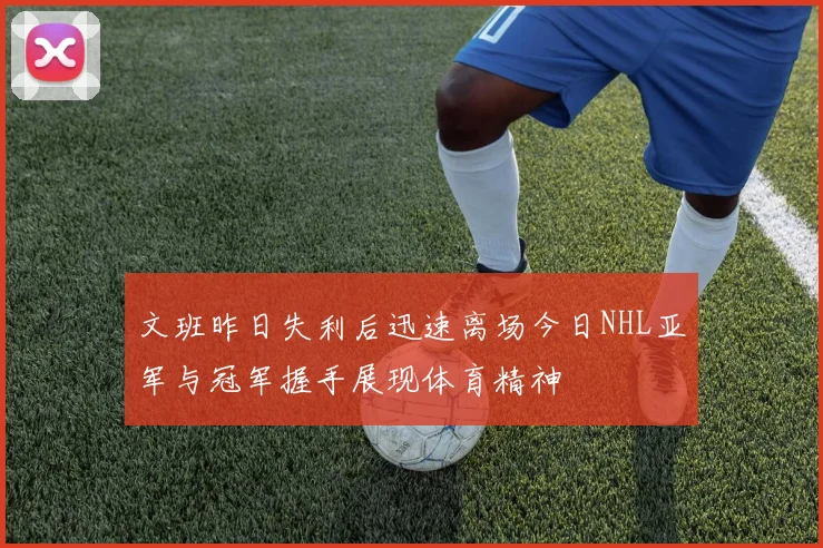 文班昨日失利后迅速离场今日NHL亚军与冠军握手展现体育精神