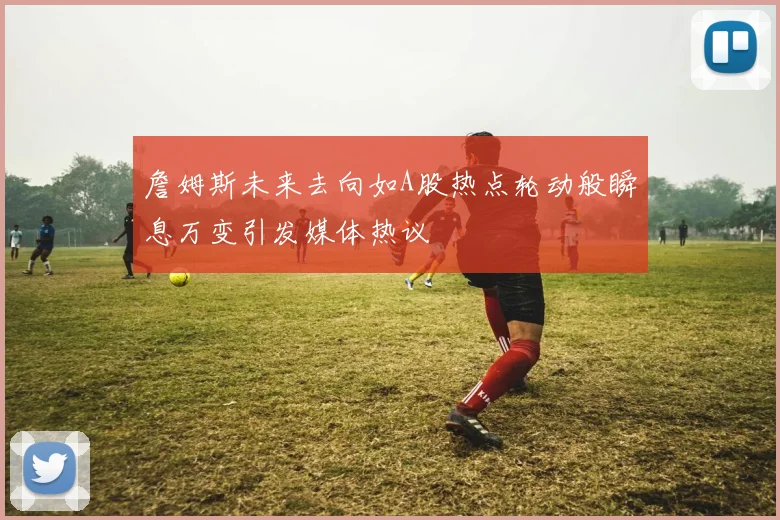 詹姆斯未来去向如A股热点轮动般瞬息万变引发媒体热议