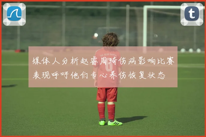 媒体人分析赵睿周琦伤病影响比赛表现呼吁他们专心养伤恢复状态