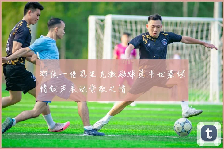 邵佳一借恩里克激励球员韦世豪倾情献声表达崇敬之情