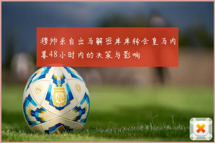穆帅亲自出马解密库库转会皇马内幕48小时内的决策与影响