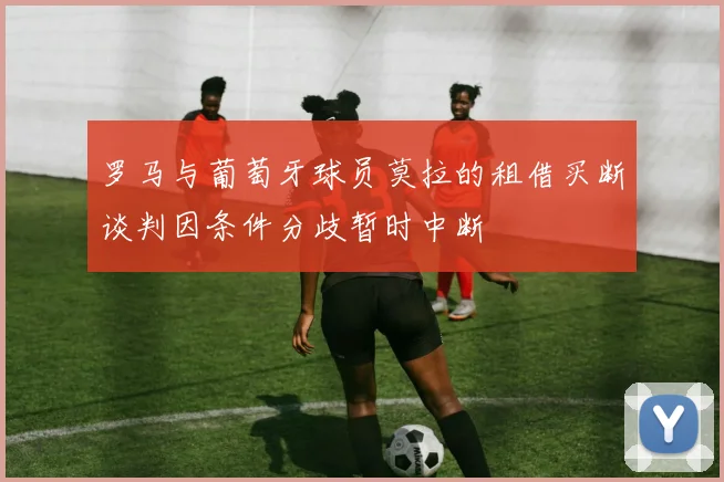 罗马与葡萄牙球员莫拉的租借买断谈判因条件分歧暂时中断